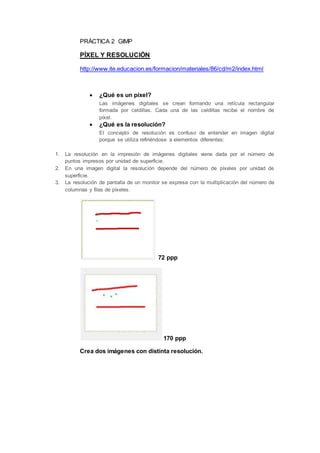 PRÁCTICA 2 GIMP
PÍXEL Y RESOLUCIÓN
http://www.ite.educacion.es/formacion/materiales/86/cd/m2/index.html
¿Qué es un píxel?
Las imágenes digitales se crean formando una retícula rectangular
formada por celdillas. Cada una de las celdillas recibe el nombre de
píxel.
¿Qué es la resolución?
El concepto de resolución es confuso de entender en imagen digital
porque se utiliza refiriéndose a elementos diferentes:
1. La resolución en la impresión de imágenes digitales viene dada por el número de
puntos impresos por unidad de superficie.
2. En una imagen digital la resolución depende del número de píxeles por unidad de
superficie.
3. La resolución de pantalla de un monitor se expresa con la multiplicación del número de
columnas y filas de píxeles.
72 ppp
170 ppp
Crea dos imágenes con distinta resolución.