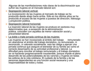 Algunas de las manifestaciones más claras de la discriminación que
    sufren las mujeres en el mercado laboral son:
   Segregación laboral vertical:
    La incorporación de las mujeres al mercado de trabajo se ha
    producido desde abajo hacia arriba. Sólo en los últimos años se ha
    producido el acceso de las mujeres a puestos de dirección, liderazgo
    y proyección pública.
   Segregación laboral horizontal:
    La inserción laboral de las mujeres se produce en sectores muy
    determinados que, a excepción de la administración
    pública, coinciden con aquellos de menor valoración social y
    precariedad laboral.
   La doble o triple jornada continua de las mujeres:
    Las mujeres se han incorporado al ámbito del trabajo        remunerado
    sin abandonar el ámbito del trabajo doméstico, no remunerado, ni
    reconocido, ni valorado socialmente. esto les obliga a ejercer una
    jornada continua que asegure el bienestar de su familia así como el
    correcto desempeño de su actividad profesional y laboral. La
    dificultad para conciliar el trabajo remunerado y el trabajo doméstico
    se va haciendo progresivamente insostenible, porque impide el pleno
    desarrollo de las potencialidades de los varones y mujeres en todas
    las esferas de la vida cotidiana. El cuidado de la familia y de las
    personas dependientes es una función social necesaria y una
    responsabilidad de todos y todas.
 