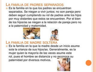 LA FAMILIA DE PADRES SEPARADOS
   Es la familia en la que los padres se encuentran
    separados. Se niegan a vivir juntos; no son pareja pero
    deben seguir cumpliendo su rol de padres ante los hijos
    por muy distantes que estos se encuentren. Por el bien
    de los hijos/as se niegan a la relación de pareja pero no
    a la paternidad y maternidad.




LA FAMILIA DE MADRE SOLTERA
   Es la familia en la que la madre desde un inicio asume
    sola la crianza de sus hijos/as. Generalmente, es la
    mujer quien la mayoría de las veces asume este
    rol, pues el hombre se distancia y no reconoce su
    paternidad por diversos motivos.
 