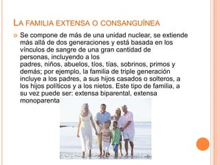 LA FAMILIA EXTENSA O CONSANGUÍNEA
   Se compone de más de una unidad nuclear, se extiende
    más allá de dos generaciones y está basada en los
    vínculos de sangre de una gran cantidad de
    personas, incluyendo a los
    padres, niños, abuelos, tíos, tías, sobrinos, primos y
    demás; por ejemplo, la familia de triple generación
    incluye a los padres, a sus hijos casados o solteros, a
    los hijos políticos y a los nietos. Este tipo de familia, a
    su vez puede ser: extensa biparental, extensa
    monoparental, extensa amplia.
 