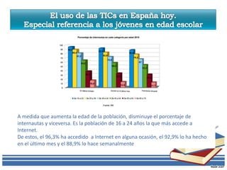 A medida que aumenta la edad de la población, disminuye el porcentaje de
internautas y viceversa. Es la población de 16 a 24 años la que más accede a
Internet.
De estos, el 96,3% ha accedido a Internet en alguna ocasión, el 92,9% lo ha hecho
en el último mes y el 88,9% lo hace semanalmente
 