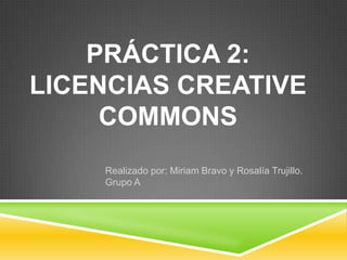 PRÁCTICA 2:
LICENCIAS CREATIVE
     COMMONS
    Realizado por: Miriam Bravo y Rosalía Trujillo.
    Grupo A
 