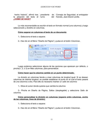 EJERCICIO 9 DE WORD



 hecho historia”, afirmó tras   presidente   de    Consejo de Seguridad, el embajador
la adopción del texto el        turno        del   francés, Jean-David Levitte.
¿CÓMO SE HACE?


     Lo más recomendable es escribir el texto en formato normal (una columna) y luego
seleccionarlo y dividirlo en columnas.

     Cómo separar en columnas el texto de un documento

     1.- Selecciona el texto a separar.

     2.- Haz clic en el Menú “Diseño de Página” y pulsa en el botón Columnas .




     Luego podemos seleccionar alguna de las opciones que aparecen por defecto, o
pincha(1, 2, o 3) en Más columnas, para personalizar.

     Cómo hacer que la columna cambie en un punto determinado:

     La división en columnas tiende a crear columnas de longitud igual. Si se desean
columnas de distinta longitud, es posible establecer el punto en el cual el texto pasará
de una columna a otra. Para ello es necesario insertar un salto de columna:

     1.- Sitúa el cursor donde quieres que cambie la columna

     2.- Pincha en Diseño de Página, Saltos (desplegable) y selecciona Salto de
columna.

     Cómo personalizar la división en columnas (espacio entre columnas, ancho
de las columnas, línea de división):

     1.- Selecciona el texto a separar.

     2.- Haz clic en el Menú “Diseño de Página” y pulsa en el botón Columnas .




                                             11
 