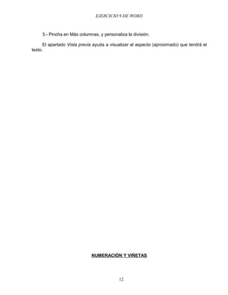 EJERCICIO 9 DE WORD



     3.- Pincha en Más columnas, y personaliza la división.

      El apartado Vista previa ayuda a visualizar el aspecto (aproximado) que tendrá el
texto.




                             NUMERACIÓN Y VIÑETAS




                                           12
 
