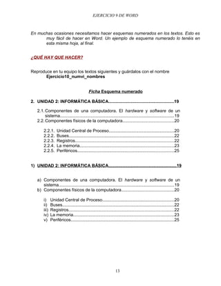 EJERCICIO 9 DE WORD



En muchas ocasiones necesitamos hacer esquemas numerados en los textos. Esto es
      muy fácil de hacer en Word. Un ejemplo de esquema numerado lo tenéis en
      esta misma hoja, al final.


¿QUÉ HAY QUE HACER?


Reproduce en tu equipo los textos siguientes y guárdalos con el nombre
       Ejercicio10_numvi_nombres


                                             Ficha Esquema numerado

2. UNIDAD 2: INFORMÁTICA BÁSICA.......................................................19

   2.1. Componentes de una computadora. El hardware y software de un
        sistema................................................................................................19
   2.2. Componentes físicos de la computadora...........................................20

        2.2.1.      Unidad Central de Proceso.......................................................20
        2.2.2.      Buses........................................................................................22
        2.2.3.      Registros...................................................................................22
        2.2.4.      La memoria...............................................................................23
        2.2.5.      Periféricos.................................................................................25


1) UNIDAD 2: INFORMÁTICA BÁSICA.........................................................19


   a) Componentes de una computadora. El hardware y software de un
      sistema.................................................................................................19
   b) Componentes físicos de la computadora............................................20

        i)     Unidad Central de Proceso............................................................20
        ii)    Buses..............................................................................................22
        iii)   Registros........................................................................................22
        iv)    La memoria....................................................................................23
        v)     Periféricos......................................................................................25




                                                                  13
 
