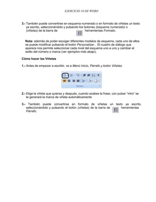 EJERCICIO 10 DE WORD



3.- También puede convertirse en esquema numerado o en formato de viñetas un texto
    ya escrito, seleccionándolo y pulsando los botones (esquema numerado) o
    (viñetas) de la barra de                    herramientas Formato.


  Nota: además de poder escoger diferentes modelos de esquema, cada uno de ellos
  se puede modificar pulsando el botón Personalizar... El cuadro de diálogo que
  aparece nos permite seleccionar cada nivel del esquema uno a uno y cambiar el
  estilo del número o marca (ver ejemplos más abajo).

Cómo hacer las Viñetas

1.- Antes de empezar a escribir, ve a Menú Inicio, Párrafo y botón Viñetas.




2.- Elige la viñeta que quieras y después, cuando acabes la frase, con pulsar “intro” se
    te generará la marca de viñeta automáticamente

3.- También puede convertirse en formato de viñetas un texto ya escrito,
   seleccionándolo y pulsando el botón (viñetas) de la barra de herramientas
   Párrafo.
 