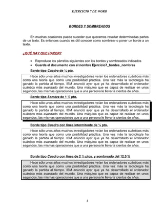 EJERCICIO 7 DE WORD



                               BORDES Y SOMBREADOS


      En muchas ocasiones puede suceder que queramos resaltar determinadas partes
de un texto. Es entonces cuando es útil conocer como sombrear o poner un borde a un
texto.

¿QUÉ HAY QUE HACER?

     •   Reproduce los párrafos siguientes con los bordes y sombreados indicados
     •   Guarda el documento con el nombre Ejercicio7_bordes_nombres
     Borde tipo Cuadro de ¼ pto.
     Hace sólo unos años muchos investigadores veían los ordenadores cuánticos más
como una teoría que como una posibilidad práctica. Una vez más la tecnología ha
ganado la partida al tiempo. IBM anunció ayer que ya ha desarrollado el ordenador
cuántico más avanzado del mundo. Una máquina que es capaz de realizar en unos
segundos, las mismas operaciones que a una persona le llevaría cientos de años.
     Borde tipo Sombra de 1 ½ pto.
     Hace sólo unos años muchos investigadores veían los ordenadores cuánticos más
como una teoría que como una posibilidad práctica. Una vez más la tecnología ha
ganado la partida al tiempo. IBM anunció ayer que ya ha desarrollado el ordenador
cuántico más avanzado del mundo. Una máquina que es capaz de realizar en unos
segundos, las mismas operaciones que a una persona le llevaría cientos de años.

     Borde tipo Cuadro con línea intermitente de ¼ pto.
     Hace sólo unos años muchos investigadores veían los ordenadores cuánticos más
como una teoría que como una posibilidad práctica. Una vez más la tecnología ha
ganado la partida al tiempo. IBM anunció ayer que ya ha desarrollado el ordenador
cuántico más avanzado del mundo. Una máquina que es capaz de realizar en unos
segundos, las mismas operaciones que a una persona le llevaría cientos de años.


     Borde tipo Cuadro con línea de 2 ¼ ptos. y sombreado del 12,5 %
     Hace sólo unos años muchos investigadores veían los ordenadores cuánticos más
como una teoría que como una posibilidad práctica. Una vez más la tecnología ha
ganado la partida al tiempo. IBM anunció ayer que ya ha desarrollado el ordenador
cuántico más avanzado del mundo. Una máquina que es capaz de realizar en unos
segundos, las mismas operaciones que a una persona le llevaría cientos de años.




                                           4
 