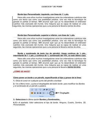 EJERCICIO 7 DE WORD



     Borde tipo Personalizado: izquierdo, con línea de 1 ½ pto.
     Hace sólo unos años muchos investigadores veían los ordenadores cuánticos más
como una teoría que como una posibilidad práctica. Una vez más la tecnología ha
ganado la partida al tiempo. IBM anunció ayer que ya ha desarrollado el ordenador
cuántico más avanzado del mundo. Una máquina que es capaz de realizar en unos
segundos, las mismas operaciones que a una persona le llevaría cientos de años.



     Borde tipo Personalizado: superior e inferior, con línea de ¼ pto.
     Hace sólo unos años muchos investigadores veían los ordenadores cuánticos más
como una teoría que como una posibilidad práctica. Una vez más la tecnología ha
ganado la partida al tiempo. IBM anunció ayer que ya ha desarrollado el ordenador
cuántico más avanzado del mundo. Una máquina que es capaz de realizar en unos
segundos, las mismas operaciones que a una persona le llevaría cientos de años.


     Borde y sombreado de texto (no de párrafo): líneas continua de ¼ pto.,
intermitente de 1 ½ pto. y continua de ¼; sombreado del 15%, en este último caso.
     Hace sólo unos años muchos investigadores veían los ordenadores cuánticos más
como una teoría que como una posibilidad práctica. Una vez más la tecnología ha
ganado la partida al tiempo. IBM anunció ayer que ya ha desarrollado el ordenador
cuántico más avanzado del mundo. Una máquina que es capaz de realizar en unos
segundos, las mismas operaciones que a una persona le llevaría cientos de años.

¿CÓMO SE HACE?


Cómo poner un borde a un párrafo, especificando el tipo y grosor de la línea:
1.- Sitúa el cursor en cualquier punto del párrafo a bordear
2.- Ve a Menú inicio y pulsa el desplegable del botón borde para modificar los Bordes
y el sombreado de un párrafo o palabra.




3.- Selecciona la última opción Bordes y Sombreados,.
4.-En el apartado Valor selecciona el tipo de borde: Ninguno, Cuadro, Sombra, 3D,
Personalizado.




                                             5
 