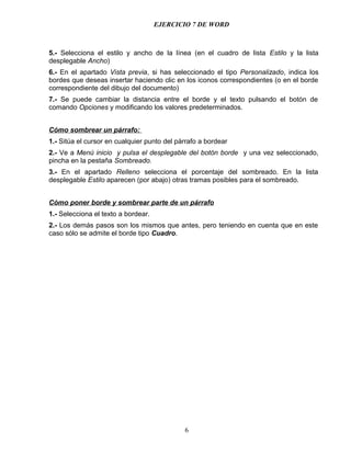 EJERCICIO 7 DE WORD



5.- Selecciona el estilo y ancho de la línea (en el cuadro de lista Estilo y la lista
desplegable Ancho)
6.- En el apartado Vista previa, si has seleccionado el tipo Personalizado, indica los
bordes que deseas insertar haciendo clic en los iconos correspondientes (o en el borde
correspondiente del dibujo del documento)
7.- Se puede cambiar la distancia entre el borde y el texto pulsando el botón de
comando Opciones y modificando los valores predeterminados.


Cómo sombrear un párrafo:
1.- Sitúa el cursor en cualquier punto del párrafo a bordear
2.- Ve a Menú inicio y pulsa el desplegable del botón borde y una vez seleccionado,
pincha en la pestaña Sombreado.
3.- En el apartado Relleno selecciona el porcentaje del sombreado. En la lista
desplegable Estilo aparecen (por abajo) otras tramas posibles para el sombreado.


Cómo poner borde y sombrear parte de un párrafo
1.- Selecciona el texto a bordear.
2.- Los demás pasos son los mismos que antes, pero teniendo en cuenta que en este
caso sólo se admite el borde tipo Cuadro.




                                             6
 