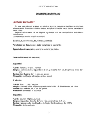 EJERCICIO 8 DE WORD



                            CUESTIONES DE FORMATO



¿QUÉ HAY QUE HACER?

  En este ejercicio vas a poner en práctica algunos conceptos que hemos estudiado
anteriormente. Por este motivo no vamos a explicar cómo se hace, ya que ya deberías
saber cómo.
  Reproduce los textos de las páginas siguientes, con las características indicadas a
continuación.
Guarda el documento en con el nombre

Ejercicio_8_cuestiones_de_formato_nombres

Para todos los documentos debe cumplirse lo siguiente:
.
Espaciado entre párrafos: anterior y posterior de 6 ptos.



Características de los párrafos:


1er párrafo:

Fuente: Tahoma, 10 ptos., Normal
Sangría: a ambos lados, izquierda de 3 cm. y derecha de 4 cm. De primera línea, de 1
       cm.
Bordes: tipo Cuadro, de 1 ½ ptos. de grosor
Alineación: justificada (alineada a ambos lados)

2º párrafo:

Fuente: Arial, 11 ptos., Negrita
Sangría: a ambos lados, izquierda y derecha de 2 cm. De primera línea, de 1 cm.
Bordes: tipo Sombra, de ¼ pto. de grosor
Alineación: alineada a la izquierda

3er párrafo:

Fuente: Courier, 12 ptos., cursiva.
Sangría: izquierda y derecha de 1cm. y de primera línea de 1 cm.
Bordes y sombreado: tipo Cuadro, de ¼ pto. Sombreado gris del 12,5%
Alineación: texto centrado.



                                           7
 