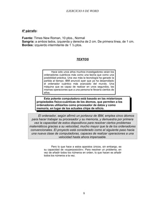 EJERCICIO 8 DE WORD




4º párrafo:

Fuente: Times New Roman, 10 ptos., Normal
Sangría: a ambos lados, izquierda y derecha de 2 cm. De primera línea, de 1 cm.
Bordes: izquierdo intermitente de 1 ½ ptos.



                                          TEXTOS



                      Hace sólo unos años muchos investigadores veían los
               ordenadores cuánticos más como una teoría que como una
               posibilidad práctica. Una vez más la tecnología ha ganado la
               partida al tiempo. IBM anunció ayer que ya ha desarrollado
               el ordenador cuántico más avanzado del mundo. Una
               máquina que es capaz de realizar en unos segundos, las
               mismas operaciones que a una persona le llevaría cientos de
               años.

               Esta potente computadora está basada en las misteriosas
          propiedades fisico-cuánticas de los átomos, que permiten a los
          ordenadores utilizarlos como procesador de datos y como
          memoria, en lugar de los actuales chips de silicio.

          El ordenador, según afirmó un portavoz de IBM, emplea cinco átomos
      para hacer trabajar su procesador y su memoria, y demuestra por primera
        vez la capacidad de estos dispositivos para resolver ciertos problemas
     matemáticos gracias a su velocidad, mucho mayor que la de los ordenadores
     convencionales. El proyecto está considerado como el siguiente paso hacia
      una nueva clase de computadoras, capaces de realizar operaciones a una
                          velocidad hasta ahora impensable.


                      Pero lo que hace a estos aparatos únicos, sin embargo, es
               su capacidad de «superposición». Para resolver un problema, en
               vez de añadir todos los números en orden, lo que hacen es añadir
               todos los números a la vez.




                                                8
 