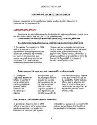 EJERCICIO 9 DE WORD



                       SEPARACIÓN DEL TEXTO EN COLUMNAS


A veces, separar un texto en columnas puede resultar de gran utilidad en la
presentación de un documento.


¿QUÉ HAY QUE HACER?

      Reproduce los ejemplos siguiente de división del texto en columnas. Inserta para
ello saltos de columna y de sección donde sea necesario.
      Guarda el documento con el nombre Ejercicio9_Columnas_Nombres

     Dos columnas de igual anchura y separación predeterminada (1,25 cm.)

El Consejo de Seguridad de la ONU            “Algunas veces en la vida diplomática se
reforzó el viernes la lucha                  tiene la sensación de que se está haciendo
antiterrorista con la adopción de una        historia. Creo que hoy el Consejo de
resolución, calificada de “histórica”        Seguridad ha hecho historia”, afirmó tras la
por algunos embajadores, que                 adopción del texto el presidente de turno del
apunta especialmente a cortar las            Consejo de Seguridad, el embajador
fuentes de financiación de las               francés, Jean-David Levitte.
bandas terroristas internacionales.



     Tres columnas de igual anchura y separación predeterminada

El Consejo de                  embajadores, que            que se está haciendo historia.
Seguridad de la ONU            apunta especialmente        Creo que hoy el Consejo de
reforzó el viernes la          a cortar las fuentes        Seguridad ha hecho historia”,
lucha antiterrorista           de financiación de las      afirmó tras la adopción del
con la adopción de             bandas terroristas          texto el presidente de turno
una resolución,                internacionales.            del Consejo de Seguridad, el
calificada de                  “Algunas veces en la        embajador francés, Jean-
“histórica” por                vida diplomática se         David Levitte.
algunos                        tiene la sensación de


Dos columnas, con línea de división intermedia:

El Consejo de Seguridad de la ONU                 embajadores, que apunta especialmente
reforzó el viernes la lucha antiterrorista        a cortar las fuentes de financiación de
con la adopción de una resolución,                las bandas terroristas internacionales.
calificada de “histórica” por algunos



                                              9
 