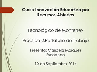 Curso Innovación Educativa por 
Recursos Abiertos 
Tecnológico de Monterrey 
Practica 2.Portafolio de Trabajo 
Presenta: Maricela Márquez 
Escobedo 
10 de Septiembre 2014 
 