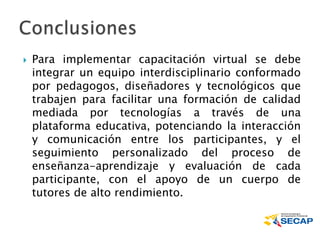  Para implementar capacitación virtual se debe
integrar un equipo interdisciplinario conformado
por pedagogos, diseñadores y tecnológicos que
trabajen para facilitar una formación de calidad
mediada por tecnologías a través de una
plataforma educativa, potenciando la interacción
y comunicación entre los participantes, y el
seguimiento personalizado del proceso de
enseñanza-aprendizaje y evaluación de cada
participante, con el apoyo de un cuerpo de
tutores de alto rendimiento.
 