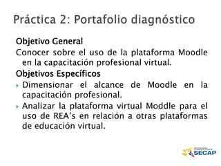 Objetivo General
Conocer sobre el uso de la plataforma Moodle
en la capacitación profesional virtual.
Objetivos Específicos
 Dimensionar el alcance de Moodle en la
capacitación profesional.
 Analizar la plataforma virtual Moddle para el
uso de REA’s en relación a otras plataformas
de educación virtual.
 