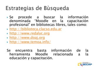  Se procede a buscar la información
denominada “Moodle en la capacitación
profesional” en bibliotecas libres, tales como:
 http://biblioteca.clacso.edu.ar
 http://www.redalyc.org
 http://www.doaj.org
 http://www.temoa.info/
Se encuentra basta información de la
herramienta Moodle relacionada a la
educación y capacitación.
 