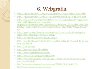 6. Webgrafía.
   http://elpais.com/diario/2011/07/31/opinion/1312063211_850215.html
   http://elpais.com/diario/2011/01/29/babelia/1296263535_850215.html
   http://www.madrid.org/cs/Satellite?blobcol=urldata&blobheader=application
    %2Fpdf&blobheadername1=Content-
    Disposition&blobheadervalue1=filename%3DInformeCONFias_abril2011.pdf&
    blobkey=id&blobtable=MungoBlobs&blobwhere=1272011259142&ssbinary=t
    rue
   http://www.nacionred.com/fomento-internet/el-uso-de-las-tic-en-espana-
    sigue-siendo-muy-bajo-respecto-a-europa
   http://es.wikipedia.org/wiki/Brecha_digital
   http://es.wikipedia.org/wiki/Cumbre_Mundial_sobre_la_Sociedad_de_la_Info
    rmaci%C3%B3n
   http://crisinfo.org/
   http://www.wto.org/indexsp.htm
   http://www.internetworldstats.com/
   http://www.itu.int/es/pages/default.aspx
   http://www.labrechadigital.org/labrecha/articulos/la-evolucion-hacia-una-
    nueva-brecha-digital
   http://www.n-economia.com/notas_alerta/pdf/ALERTA_NE_07-2007.PDF
   http://lasticsenlainfancia.blogspot.com.es/
 