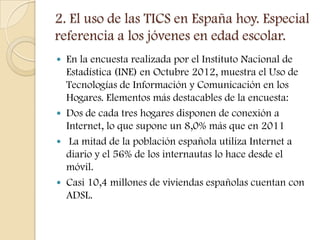 2. El uso de las TICS en España hoy. Especial
referencia a los jóvenes en edad escolar.
 En la encuesta realizada por el Instituto Nacional de
  Estadística (INE) en Octubre 2012, muestra el Uso de
  Tecnologías de Información y Comunicación en los
  Hogares. Elementos más destacables de la encuesta:
 Dos de cada tres hogares disponen de conexión a
  Internet, lo que supone un 8,0% más que en 2011
 La mitad de la población española utiliza Internet a
  diario y el 56% de los internautas lo hace desde el
  móvil.
 Casi 10,4 millones de viviendas españolas cuentan con
  ADSL.
 