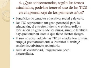 4. ¿Qué consecuencias, según los textos
    estudiados, podrían tener el uso de las TICS
      en el aprendizaje de los primeros años?
 Beneficios de carácter educativo, social y de ocio.
 Las TIC representan un gran potencial para la
  educación, el entretenimiento y, el desarrollo y
  formación en general de los niños, aunque también
  hay que tener en cuenta que tiene ciertos riesgos.
 El uso no adecuado de las TIC en edades tempranas
  empuja prematuramente a los niños al trabajo
  académico abstracto sedentario.
 Falta de creatividad, imaginación poco
  desarrollada.
 