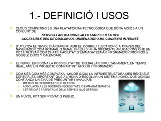 1.- DEFINICIÓ I USOS
 CLOUD COMPUTING ÉS UNA PLATAFORMA TECNOLÒGICA QUE DÓNA ACCÉS A UN
CONJUNT DE
SERVEIX I APLICACIONS ALLOTJADES EN LA RED
ACCESSIBLE DES DE QUALSEVOL ORDENADOR AMB CONNEXIÓ INTERNET.
 S’UTILITZA EL NÚVOL DIÀRIAMENT, AMB EL CORREU ELECTRÒNIC A TRAVÉS DEL
NAVEGADOR COM HOTMAIL O GMAIL. EN ELLS HI HA DIFERENTS APLICACIONS QUE UN
POT UTILITZAR COM CHATS, FACILITAT D’EMMAGATZEMAR INFORMACIÓ (DROPBOX o
GOOGLE DOCS Y CALENDAR).
 EL NÚVOL ENS DONA LA POSSIBILITAT DE TREBALLAR SIMULTÀNIAMENT, EN TEMPS
REAL, AMB UN PROJECTE COMPARTINT ARXIUS I INFORMACIÓ.
 COM MÉS COM MÉS COMPLEXA I MAJOR SIGUI LA INFRAESTRUCTURA MÉS RENTABLE
SORTIRÀ. ÉS IMPORTANT QUE A L’HORA D’ESCOLLIR UN SISTEMA NÚVOL QUE DONGUI
CONFIANÇA UN S’HA DE PREGUNTAR I AVALUAR:
o MITJANS DE SEGURETAT QUE OFEREIX.
o ADEQUACIÓ A LES NOSTRES NECESSITATS D’EMMAGATZEMATGE
o CERTIFICATS I REPUTACIÓ DELS SERVEIS QUE OFEREIX.
 UN NÚVOL POT SER PRIVAT O PÚBLIC.
 