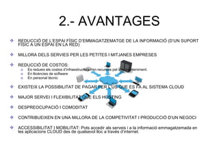 2.- AVANTAGES
 REDUCCIÓ DE L’ESPAI FÍSIC D’EMMAGATZEMATGE DE LA INFORMACIÓ (D’UN SUPORT
FÍSIC A UN ESPAI EN LA RED)
 MILLORA DELS SERVIES PER LES PETITES I MITJANES EMPRESES
 REDUCCIÓ DE COSTOS:
o Es redueix els costos d’infraestructura i en recursos pel seu manteniment.
o En llicències de software
o En personal tècnic
 EXISTEIX LA POSSIBILITAT DE PAGAR PER L’ÚS QUE ES FA AL SISTEMA CLOUD
 MAJOR SERVEI I FLEXIBILITAT QUE ELS HOSTING
 DESPREOCUPACIÓ I COMODITAT
 CONTRIBUEIXEN EN UNA MILLORA DE LA COMPETIVITAT I PRODUCCIÓ D’UN NEGOCI
 ACCESSIBILITAT I MOBILITAT: Pots accedir als serveis i a la informació emmagatzemada en
les aplicacions CLOUD des de qualsevol lloc a través d’internet.
 