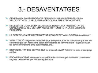 3.- DESAVENTATGES
 GENERA MOLTA DEPENDÈNCIA DE PROVEIDORS D’INTERNET, DE LA
VELOCITAT ADSL, CABLE, FIBRA ÒPTICA O ALTRES TECNOLOGIES.
 NECESSITAT D’UNA BONA SEGURETAT, DEGUT A LA POSSIBILITAT DE
CRAQUEJAR EL TEU SISTEMA NÚVOL I OPTENIR TOTA LA INFORMACIÓ
PERSONAL.
 LA DEPEDÈNCIA DE HAVER D’ESTAR CONNECTAT A UN SISTEMA D’INTERNET.
 VITALITZACIÓ: Segons el sector i el tipus d’empresa, s’ha de comprovar que tots els
softwares que són necessaris siguin susceptibles de ser virtualitats i pujats al núvol,
les seves connexions amb pots directes, etc.
 DISPONIBILITAT DEL SERVEI: Què fer si cau el núvol? Tothom vol tenir el seu propi
control.
 POCA PRIVACITAT: Amb una bona política de contrasenyes i utilitzant connexions
segures i xifrades es pot millorar aquest punt.
 