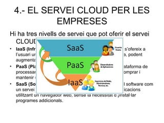 4.- EL SERVEI CLOUD PER LES
EMPRESES
Hi ha tres nivells de servei que pot oferir el servei
CLOUD a les empreses:
• IaaS (Infrastura com a Servei): Segons la demanda s’ofereix a
l’usuari una infraestructura de processament completa, podent
augmentar l’espai en red.
• PaaS (Plataforma com a Servei): L’entrega d’una plataforma de
processament completa i funcional, sense haver de comprar i
mantenir un hardware i software.
• SaaS (Software com a Servei): Entregar a l’usuari el software com
un servei a través d’internet. Permet l’accés a les aplicacions
utilitzant un navegador web, sense la necessitat d’¡instal·lar
programes addicionals.
 