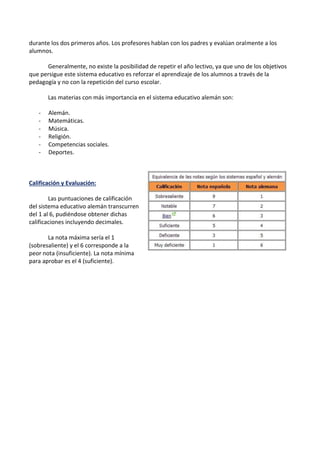 durante los dos primeros años. Los profesores hablan con los padres y evalúan oralmente a los
alumnos.
Generalmente, no existe la posibilidad de repetir el año lectivo, ya que uno de los objetivos
que persigue este sistema educativo es reforzar el aprendizaje de los alumnos a través de la
pedagogía y no con la repetición del curso escolar.
Las materias con más importancia en el sistema educativo alemán son:
- Alemán.
- Matemáticas.
- Música.
- Religión.
- Competencias sociales.
- Deportes.
Calificación y Evaluación:
Las puntuaciones de calificación
del sistema educativo alemán transcurren
del 1 al 6, pudiéndose obtener dichas
calificaciones incluyendo decimales.
La nota máxima sería el 1
(sobresaliente) y el 6 corresponde a la
peor nota (insuficiente). La nota mínima
para aprobar es el 4 (suficiente).
 