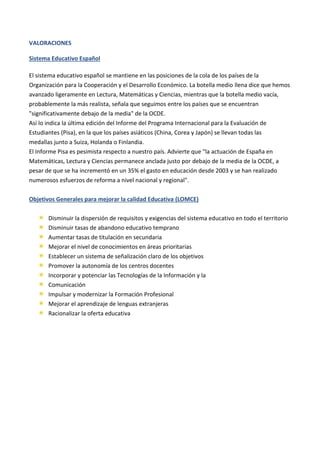 VALORACIONES
Sistema Educativo Español
El sistema educativo español se mantiene en las posiciones de la cola de los países de la
Organización para la Cooperación y el Desarrollo Económico. La botella medio llena dice que hemos
avanzado ligeramente en Lectura, Matemáticas y Ciencias, mientras que la botella medio vacía,
probablemente la más realista, señala que seguimos entre los países que se encuentran
"significativamente debajo de la media" de la OCDE.
Así lo indica la última edición del Informe del Programa Internacional para la Evaluación de
Estudiantes (Pisa), en la que los países asiáticos (China, Corea y Japón) se llevan todas las
medallas junto a Suiza, Holanda o Finlandia.
El Informe Pisa es pesimista respecto a nuestro país. Advierte que "la actuación de España en
Matemáticas, Lectura y Ciencias permanece anclada justo por debajo de la media de la OCDE, a
pesar de que se ha incrementó en un 35% el gasto en educación desde 2003 y se han realizado
numerosos esfuerzos de reforma a nivel nacional y regional".
Objetivos Generales para mejorar la calidad Educativa (LOMCE)
Disminuir la dispersión de requisitos y exigencias del sistema educativo en todo el territorio
Disminuir tasas de abandono educativo temprano
Aumentar tasas de titulación en secundaria
Mejorar el nivel de conocimientos en áreas prioritarias
Establecer un sistema de señalización claro de los objetivos
Promover la autonomía de los centros docentes
Incorporar y potenciar las Tecnologías de la Información y la
Comunicación
Impulsar y modernizar la Formación Profesional
Mejorar el aprendizaje de lenguas extranjeras
Racionalizar la oferta educativa
 