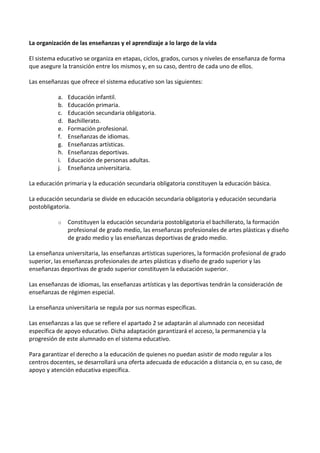 La organización de las enseñanzas y el aprendizaje a lo largo de la vida
El sistema educativo se organiza en etapas, ciclos, grados, cursos y niveles de enseñanza de forma
que asegure la transición entre los mismos y, en su caso, dentro de cada uno de ellos.
Las enseñanzas que ofrece el sistema educativo son las siguientes:
a. Educación infantil.
b. Educación primaria.
c. Educación secundaria obligatoria.
d. Bachillerato.
e. Formación profesional.
f. Enseñanzas de idiomas.
g. Enseñanzas artísticas.
h. Enseñanzas deportivas.
i. Educación de personas adultas.
j. Enseñanza universitaria.
La educación primaria y la educación secundaria obligatoria constituyen la educación básica.
La educación secundaria se divide en educación secundaria obligatoria y educación secundaria
postobligatoria.
o Constituyen la educación secundaria postobligatoria el bachillerato, la formación
profesional de grado medio, las enseñanzas profesionales de artes plásticas y diseño
de grado medio y las enseñanzas deportivas de grado medio.
La enseñanza universitaria, las enseñanzas artísticas superiores, la formación profesional de grado
superior, las enseñanzas profesionales de artes plásticas y diseño de grado superior y las
enseñanzas deportivas de grado superior constituyen la educación superior.
Las enseñanzas de idiomas, las enseñanzas artísticas y las deportivas tendrán la consideración de
enseñanzas de régimen especial.
La enseñanza universitaria se regula por sus normas específicas.
Las enseñanzas a las que se refiere el apartado 2 se adaptarán al alumnado con necesidad
específica de apoyo educativo. Dicha adaptación garantizará el acceso, la permanencia y la
progresión de este alumnado en el sistema educativo.
Para garantizar el derecho a la educación de quienes no puedan asistir de modo regular a los
centros docentes, se desarrollará una oferta adecuada de educación a distancia o, en su caso, de
apoyo y atención educativa específica.
 