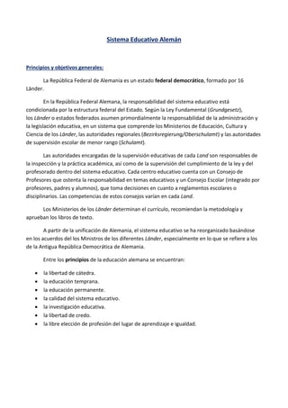 Sistema Educativo Alemán
Principios y objetivos generales:
La República Federal de Alemania es un estado federal democrático, formado por 16
Länder.
En la República Federal Alemana, la responsabilidad del sistema educativo está
condicionada por la estructura federal del Estado. Según la Ley Fundamental (Grundgesetz),
los Länder o estados federados asumen primordialmente la responsabilidad de la administración y
la legislación educativa, en un sistema que comprende los Ministerios de Educación, Cultura y
Ciencia de los Länder, las autoridades regionales (Bezirksregierung/Oberschulamt) y las autoridades
de supervisión escolar de menor rango (Schulamt).
Las autoridades encargadas de la supervisión educativas de cada Land son responsables de
la inspección y la práctica académica, así como de la supervisión del cumplimiento de la ley y del
profesorado dentro del sistema educativo. Cada centro educativo cuenta con un Consejo de
Profesores que ostenta la responsabilidad en temas educativos y un Consejo Escolar (integrado por
profesores, padres y alumnos), que toma decisiones en cuanto a reglamentos escolares o
disciplinarios. Las competencias de estos consejos varían en cada Land.
Los Ministerios de los Länder determinan el currículo, recomiendan la metodología y
aprueban los libros de texto.
A partir de la unificación de Alemania, el sistema educativo se ha reorganizado basándose
en los acuerdos del los Ministros de los diferentes Länder, especialmente en lo que se refiere a los
de la Antigua República Democrática de Alemania.
Entre los principios de la educación alemana se encuentran:
 la libertad de cátedra.
 la educación temprana.
 la educación permanente.
 la calidad del sistema educativo.
 la investigación educativa.
 la libertad de credo.
 la libre elección de profesión del lugar de aprendizaje e igualdad.
 