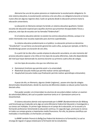 Alemania fue uno de los países pioneros en implementar la escolarización obligatoria. En
este sistema educativo, la escolarización comienza a los seis años y es obligatoria durante al menos
nueve años (en algunas regiones diez). Suele ser gratuita desde la educación primaria hasta la
educación universitaria.
La educación en Alemania siempre ha tenido un sistema educativo igualitario. Existen
escuelas de educación especial para aquellos alumnos que presentan discapacidades físicas y
psíquicas, este tipo de escuelas son las llamadas”Förderschule”.
En el sistema educativo alemán no existen los centros educativos elitistas, aunque sí se
están intentando crear escuelas especiales para alumnos superdotados.
Su sistema educativo predominante es el público. La educación primaria se denomina
“Grundschule”, la cual tiene una duración general de cuatro años, aunque por ejemplo, en Berlín y
Brandemburgo posee una duración de seis años.
Es a partir de los diez años cuando empieza la educación secundaria, en este momento del
proceso educativo separan a los niños en tres tipos de escuelas diferentes, todo ello dependiendo
del nivel que hayan demostrado los alumnos durante sus primeros cuatro años de colegio.
Los tres tipos de escuelas a los que nos referimos son:
 Gymnasium (instituto que permite asistir a la universidad).
 Realschule (escuela media que permite realizar ciertos aprendizajes).
 Hauptschule (escuela media cuya finalización permite realizar aprendizajes artesanales).
A pesar de ello, en Alemania, algunos Länder (regiones), poseen otro tipo de colegios
denominados Gesamtschulen, donde los alumnos de diferentes edades se educan juntos hasta los
dieciséis años.
Para poder acceder a la Universidad, los alumnos de secundaria deben realizar un examen
de selectividad (Abitur), del cual se pueden examinar tanto en el Gymnasium como en la
Gesamtschule.
El sistema educativo alemán está representado por la BMBF (Bundesminiterium für Bildung
und Forschung) que traducido sería algo así como Ministerio Federal de Educación e Investigación y
sus tareas son múltiples. En primer lugar destaca en el campo de la educación, en la escuela y la
formación profesional, fomentando la educación continua. En segundo lugar, promueve la ciencia
en todos sus campos gracias a importantes medio financieros. Por ello, los jóvenes científicos son
motivados e incentivados a la formación y el estudio.
La BMBF también financia la Bafög (Ley Federal de Asistencia a la Formación), la cual se
encarga de regular el apoyo estatal para la formación de los estudiantes.
 