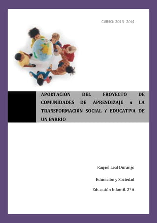 CURSO: 2013- 2014
Raquel Leal Durango
Educación y Sociedad
Educación Infantil, 2º A
APORTACIÓN DEL PROYECTO DE
COMUNIDADES DE APRENDIZAJE A LA
TRANSFORMACIÓN SOCIAL Y EDUCATIVA DE
UN BARRIO
 