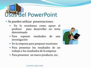 Usos del PowerPointSe pueden utilizar  presentaciones:    En la enseñanza como apoyo al profesor  para desarrollar un tema  determinadoPara exponer resultados de una investigación En la empresa para preparar reunionesPara presentar los resultados de un trabajo o los resultados de la empresaPara presentar  un nuevo producto, etc.GUSTAVO GARCIA DIAZ
