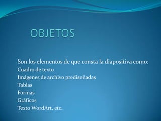 OBJETOSSon los elementos de que consta la diapositiva como:Cuadro de textoImágenes de archivo prediseñadas Tablas Formas GráficosTexto WordArt, etc.