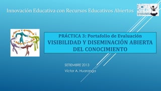 SETIEMBRE 2013
Víctor A. Huaranga
Innovación Educativa con Recursos Educativos Abiertos
PRÁCTICA 3: Portafolio de Evaluación
VISIBILIDAD Y DISEMINACIÓN ABIERTA
DEL CONOCIMIENTO
 