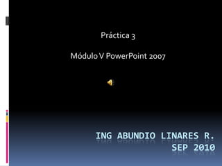 Práctica 3

Módulo V PowerPoint 2007




      ING ABUNDIO LINARES R.
                    SEP 2010
 