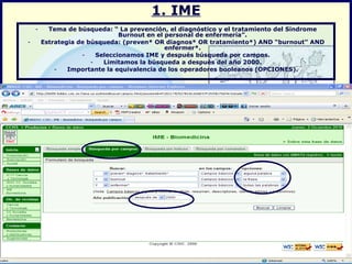 1. IME Tema de búsqueda: “ La prevención, el diagnóstico y el tratamiento del Síndrome Burnout en el personal de enfermería”. Estrategia de búsqueda: (preven* OR diagnos* OR tratamiento*) AND “burnout” AND enfermer*. Seleccionamos IME y después búsqueda por campos. Limitamos la búsqueda a después del año 2000. Importante la equivalencia de los operadores booleanos (OPCIONES). 