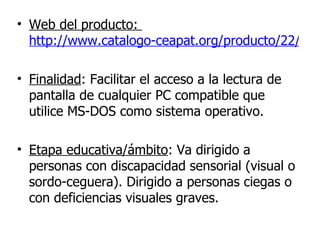Web del producto:  http://www.catalogo-ceapat.org/producto/22/39/03/1?nivel=223900   Finalidad : Facilitar el acceso a la lectura de pantalla de cualquier PC compatible que utilice MS-DOS como sistema operativo.   Etapa educativa/ámbito : Va dirigido a personas con discapacidad sensorial (visual o sordo-ceguera). Dirigido a personas ciegas o con deficiencias visuales graves. 