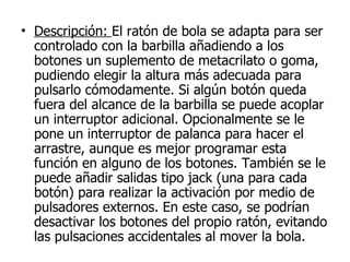 Descripción:  El ratón de bola se adapta para ser controlado con la barbilla añadiendo a los botones un suplemento de metacrilato o goma, pudiendo elegir la altura más adecuada para pulsarlo cómodamente. Si algún botón queda fuera del alcance de la barbilla se puede acoplar un interruptor adicional. Opcionalmente se le pone un interruptor de palanca para hacer el arrastre, aunque es mejor programar esta función en alguno de los botones. También se le puede añadir salidas tipo jack (una para cada botón) para realizar la activación por medio de pulsadores externos. En este caso, se podrían desactivar los botones del propio ratón, evitando las pulsaciones accidentales al mover la bola. 