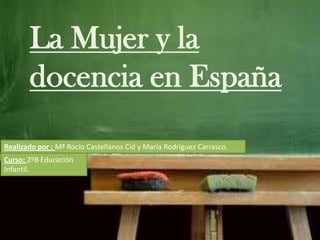 La Mujer y la
docencia en España.
Realizado por : Mª Rocío Castellanos Cid y María Rodríguez Carrasco.
Curso: 2ºB Educación
Infantil.
 