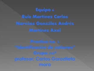 Equipo 6
Ruiz Martínez Carlos
Narváez González Andrés
Martínez Axel
Practica no. 3
“Identificación de cationes”
Grupo:240ª
profesor: Carlos Goroztieta
mora
 