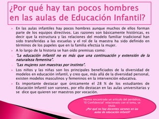 En las aulas infantiles hay pocos hombres aunque muchos de ellos forman
parte de los equipos directivos. Las razones son básicamente históricas, es
decir que la estructura y las relaciones del modelo familiar tradicional han
sido transferidas a las escuelas y el rol de la maestra ha sido definido en
términos de los papeles que en la familia efectúa la mujer.
 A lo largo de la historia se han oído premisas como:
o "La educación infantil no es más que una continuación y extensión de la
naturaleza femenina".
o "Las mujeres son maestras por instinto".
 Los niños y las niñas son los principales beneficiados de la diversidad de
modelos en educación infantil, y creo que, más allá de la diversidad personal,
existen modelos masculinos y femeninos en la intervención educativa.
 Es importante destacar que únicamente el 28 % de los estudiantes de
Educación Infantil son varones, por ello destacan en las aulas universitarias y
se dice que quieren ser maestros por vocación.
Hemos encontrado un artículo del periódico,
‘El Confidencial’ relacionado con el tema, se
titula:
¿Por qué no hay docentes varones en las
aulas de educación infantil?
 