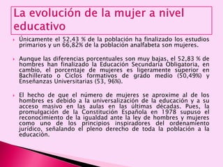  Únicamente el 52,43 % de la población ha finalizado los estudios
primarios y un 66,82% de la población analfabeta son mujeres.
 Aunque las diferencias porcentuales son muy bajas, el 52,83 % de
hombres han finalizado la Educación Secundaria Obligatoria, en
cambio, el porcentaje de mujeres es ligeramente superior en
Bachillerato o Ciclos formativos de grado medio (50,49%) y
Enseñanzas Universitarias (53, 96%).
 El hecho de que el número de mujeres se aproxime al de los
hombres es debido a la universalización de la educación y a su
acceso masivo en las aulas en las últimas décadas. Pues, la
promulgación de la Constitución Española en 1978 supuso el
reconocimiento de la igualdad ante la ley de hombres y mujeres
como uno de los principios inspiradores del ordenamiento
jurídico, señalando el pleno derecho de toda la población a la
educación.
 