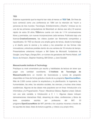 TED
Estamos suponiendo que la mayoría han visto al menos un TED Talk. Sin fines de
lucro comenzó como una conferencia en 1984 con la intención de “reunir a
personas de tres mundos: Tecnología, Entretenimiento y Diseño.” (Incluso se vio
una de las primeras computadoras de Macintosh en demos ese año.) El avance
rápido de estos 28 años, TEDahora cuenta con más de 1.114 conversaciones
libres y premiadas, con nuevas incorporaciones cada semana. Publicado bajo una
licencia CreativeCommons, los vídeos pueden ser libremente compartidos y
republicados. En TED se discute una amplia gama de temas, desde la tecnología
y el diseño para la ciencia y la cultura y los presentan en las formas más
innovadoras y atractivas posibles dentro de una ventana de 18 minutos de tiempo.
Presentadores anteriores incluyen a Bill Gates de Microsoft, fundadores de
Google, Larry Page y Sergey Brin, un número de ganadores del Premio Nobel, Jeff
Bezos de Amazon, Stephen Hawking, Bill Clinton, y Jane Goodall.
Massachusetts Institute of Technology
Practique su nivel universitario por escrito y habilidades de lectura sin tener que
pagar una cantidad exorbitante. El Instituto de Tecnología de
Massachusetts tiene un montón de licenciaturas y cursos de posgrado
disponibles en línea de forma gratuita a través de su programa OpenCourseWare.
Más de 2.000 cursos cubren la arquitectura y la planificación, la ingeniería, las
humanidades, las artes, los estudios sociales, las ciencias y muchas otras áreas
académicas. Algunas de las clases más populares son en línea: Introducción a la
Informática y la Programación, Física I: Mecánica Clásica, Álgebra Lineal, Cálculo
con una sola variable, e Introducción a C + +. Algunas clases incluyen
demostraciones interactivas Web, streaming de vídeo, conferencias y libros de
texto completos escritos por profesores del MIT. El
programa OpenCourseWare del MIT permite a los usuarios moverse a través de
los apuntes de clase, listas de lectura sugerida, y vídeos a su propio ritmo.
 