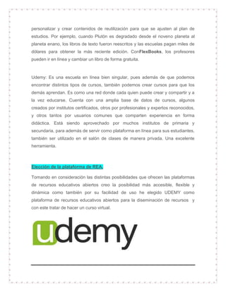 personalizar y crear contenidos de reutilización para que se ajusten al plan de
estudios. Por ejemplo, cuando Plutón es degradado desde el noveno planeta al
planeta enano, los libros de texto fueron reescritos y las escuelas pagan miles de
dólares para obtener la más reciente edición. ConFlexBooks, los profesores
pueden ir en línea y cambiar un libro de forma gratuita.
Udemy: Es una escuela en línea bien singular, pues además de que podemos
encontrar distintos tipos de cursos, también podemos crear cursos para que los
demás aprendan. Es como una red donde cada quien puede crear y compartir y a
la vez educarse. Cuenta con una amplia base de datos de cursos, algunos
creados por institutos certificados, otros por profesionales y expertos reconocidos,
y otros tantos por usuarios comunes que comparten experiencia en forma
didáctica. Está siendo aprovechado por muchos institutos de primaria y
secundaria, para además de servir como plataforma en línea para sus estudiantes,
también ser utilizado en el salón de clases de manera privada. Una excelente
herramienta.
Elección de la plataforma de REA.
Tomando en consideración las distintas posibilidades que ofrecen las plataformas
de recursos educativos abiertos creo la posibilidad más accesible, flexible y
dinámica como también por su facilidad de uso he elegido UDEMY como
plataforma de recursos educativos abiertos para la diseminación de recursos y
con este tratar de hacer un curso virtual.
 