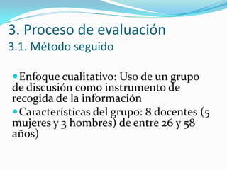 3. Proceso de evaluación
3.1. Método seguido
Enfoque cualitativo: Uso de un grupo
de discusión como instrumento de
recogida de la información
Características del grupo: 8 docentes (5
mujeres y 3 hombres) de entre 26 y 58
años)
 