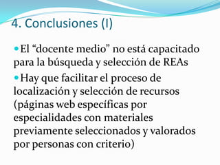 4. Conclusiones (I)
El “docente medio” no está capacitado
para la búsqueda y selección de REAs
Hay que facilitar el proceso de
localización y selección de recursos
(páginas web específicas por
especialidades con materiales
previamente seleccionados y valorados
por personas con criterio)
 