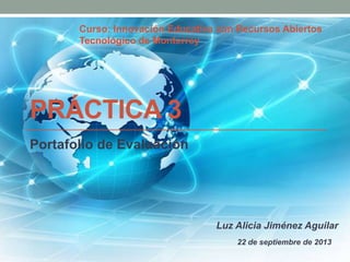 PRÁCTICA 3
Portafolio de Evaluación
Luz Alicia Jiménez Aguilar
Curso: Innovación Educativa con Recursos Abiertos
Tecnológico de Monterrey
22 de septiembre de 2013
 