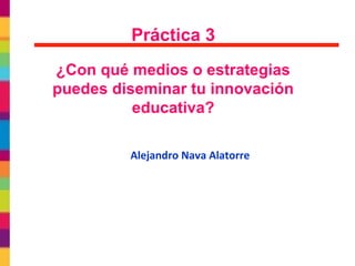 Práctica 3
¿Con qué medios o estrategias
puedes diseminar tu innovación
educativa?
Alejandro Nava Alatorre
 